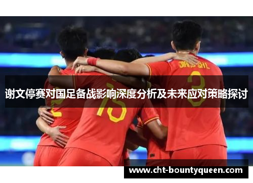 谢文停赛对国足备战影响深度分析及未来应对策略探讨