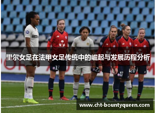 里尔女足在法甲女足传统中的崛起与发展历程分析 里尔女足在法甲女足传统中的崛起与发展历程分析