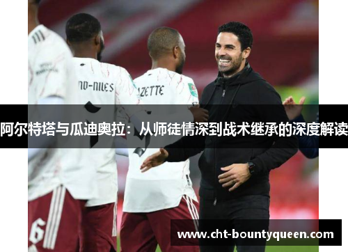 阿尔特塔与瓜迪奥拉:从师徒情深到战术继承的深度解读 阿尔特塔与瓜迪奥拉:从师徒情深到战术继承的深度解读