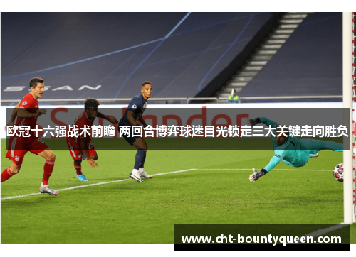 欧冠十六强战术前瞻 两回合博弈球迷目光锁定三大关键走向胜负