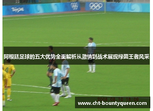 阿根廷足球的五大优势全面解析从激情到战术展现绿茵王者风采 阿根廷足球的五大优势全面解析从激情到战术展现绿茵王者风采