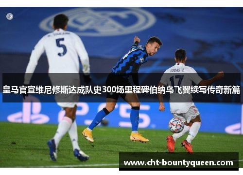 皇马官宣维尼修斯达成队史300场里程碑伯纳乌飞翼续写传奇新篇